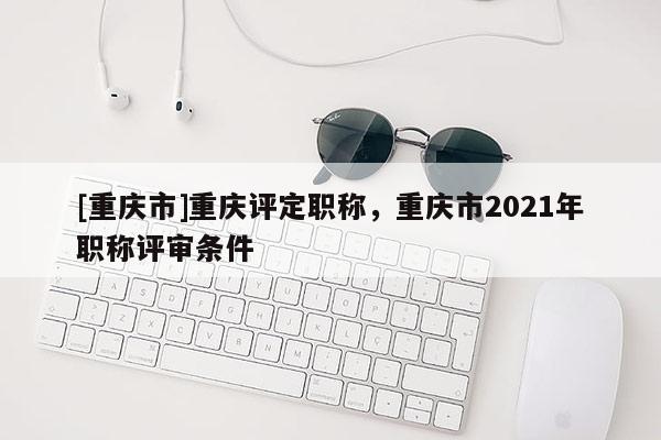 [重慶市]重慶評定職稱，重慶市2021年職稱評審條件