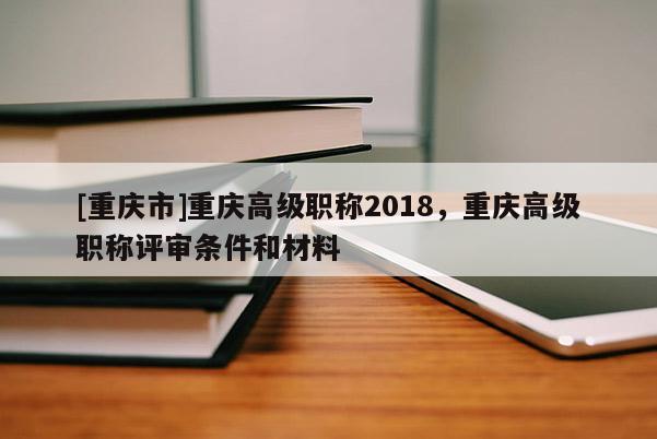 [重慶市]重慶高級職稱2018，重慶高級職稱評審條件和材料