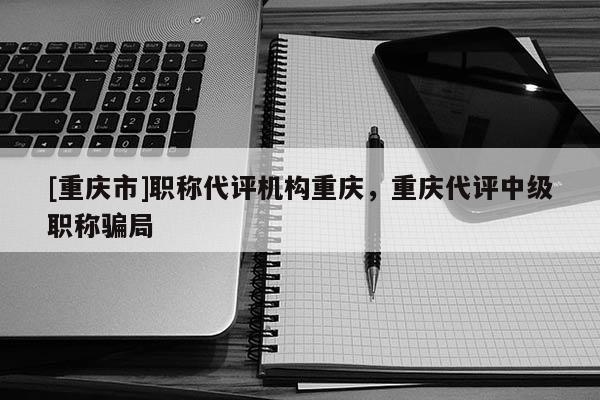 [重慶市]職稱代評機構重慶，重慶代評中級職稱騙局