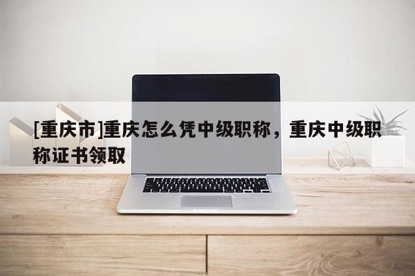 [重慶市]重慶怎么憑中級(jí)職稱，重慶中級(jí)職稱證書領(lǐng)取