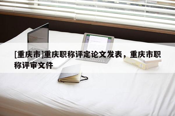 [重慶市]重慶職稱評定論文發表，重慶市職稱評審文件
