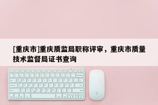[重慶市]重慶質監局職稱評審，重慶市質量技術監督局證書查詢