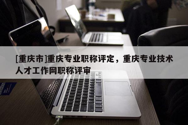 [重慶市]重慶專業職稱評定，重慶專業技術人才工作網職稱評審