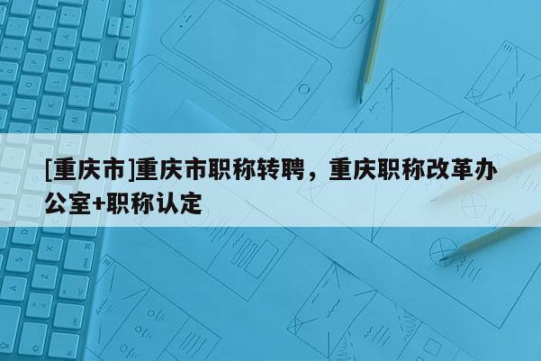 [重慶市]重慶市職稱轉(zhuǎn)聘，重慶職稱改革辦公室+職稱認(rèn)定