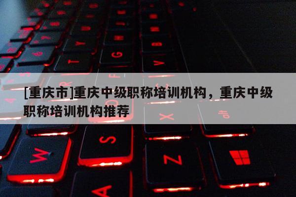[重慶市]重慶中級職稱培訓機構(gòu)，重慶中級職稱培訓機構(gòu)推薦