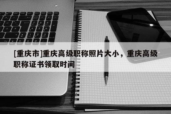 [重慶市]重慶高級職稱照片大小，重慶高級職稱證書領取時間