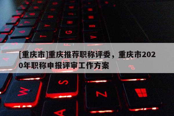 [重慶市]重慶推薦職稱評委，重慶市2020年職稱申報評審工作方案