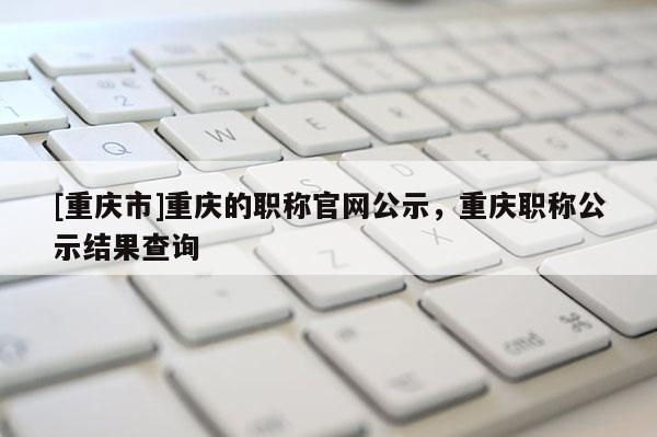 [重慶市]重慶的職稱官網(wǎng)公示，重慶職稱公示結(jié)果查詢