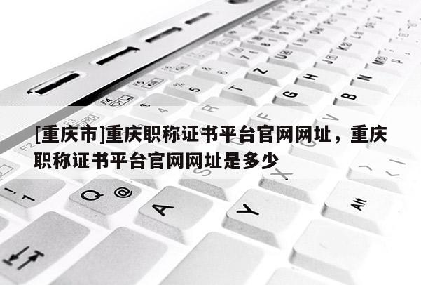 [重慶市]重慶職稱證書平臺(tái)官網(wǎng)網(wǎng)址，重慶職稱證書平臺(tái)官網(wǎng)網(wǎng)址是多少