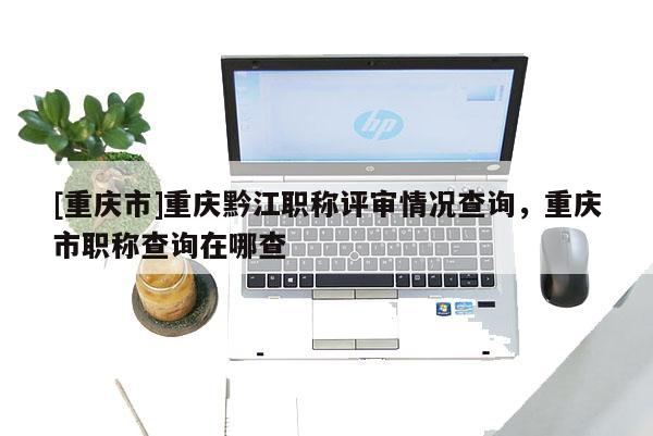 [重慶市]重慶黔江職稱評審情況查詢，重慶市職稱查詢在哪查