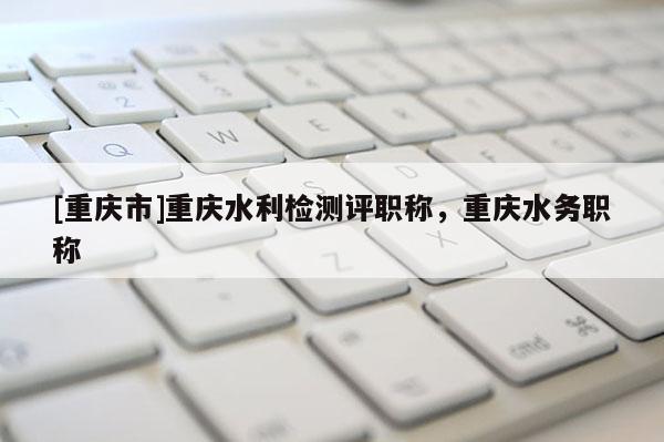 [重慶市]重慶水利檢測評職稱，重慶水務職稱