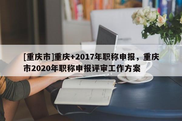 [重慶市]重慶+2017年職稱申報，重慶市2020年職稱申報評審工作方案