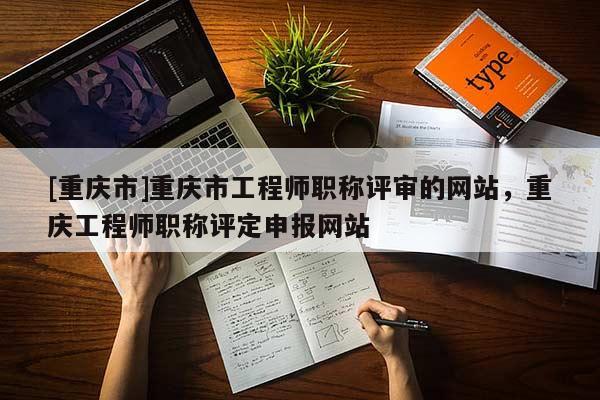 [重慶市]重慶市工程師職稱評審的網站，重慶工程師職稱評定申報網站