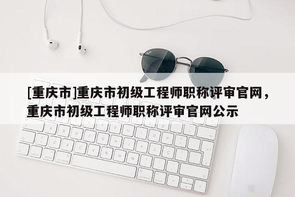 [重慶市]重慶市初級工程師職稱評審官網(wǎng)，重慶市初級工程師職稱評審官網(wǎng)公示