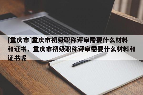 [重慶市]重慶市初級(jí)職稱評(píng)審需要什么材料和證書(shū)，重慶市初級(jí)職稱評(píng)審需要什么材料和證書(shū)呢