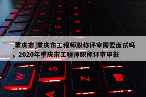 [重慶市]重慶市工程師職稱評審需要面試嗎，2020年重慶市工程師職稱評審申報