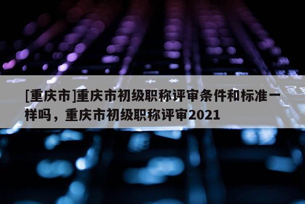 [重慶市]重慶市初級職稱評審條件和標準一樣嗎，重慶市初級職稱評審2021