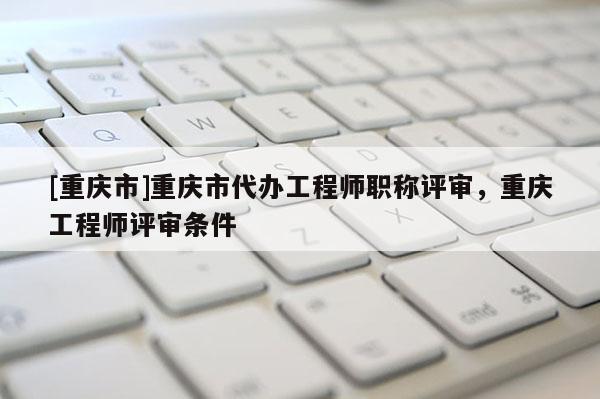 [重慶市]重慶市代辦工程師職稱評審，重慶工程師評審條件