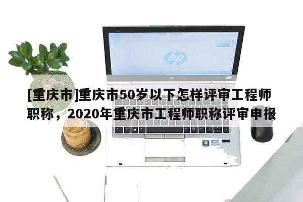 [重慶市]重慶市50歲以下怎樣評審工程師職稱，2020年重慶市工程師職稱評審申報