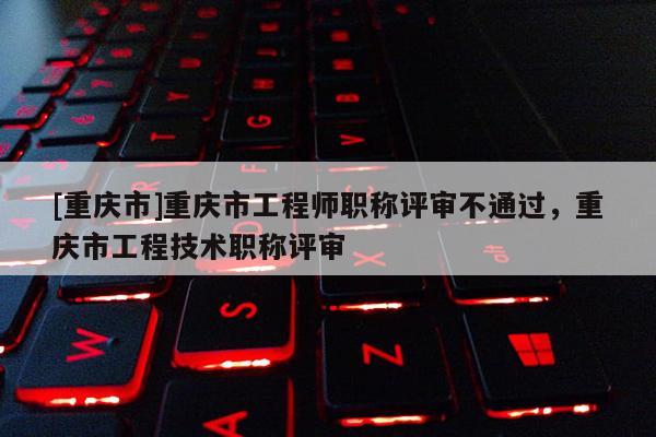[重慶市]重慶市工程師職稱評審不通過，重慶市工程技術職稱評審