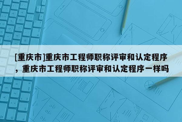 [重慶市]重慶市工程師職稱評(píng)審和認(rèn)定程序，重慶市工程師職稱評(píng)審和認(rèn)定程序一樣嗎