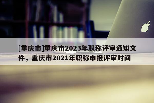 [重慶市]重慶市2023年職稱評(píng)審?fù)ㄖ募貞c市2021年職稱申報(bào)評(píng)審時(shí)間