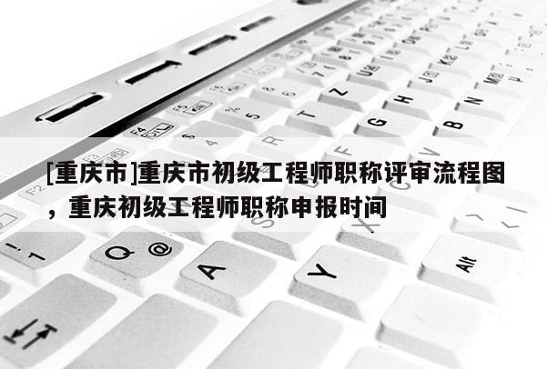 [重慶市]重慶市初級工程師職稱評審流程圖，重慶初級工程師職稱申報時間