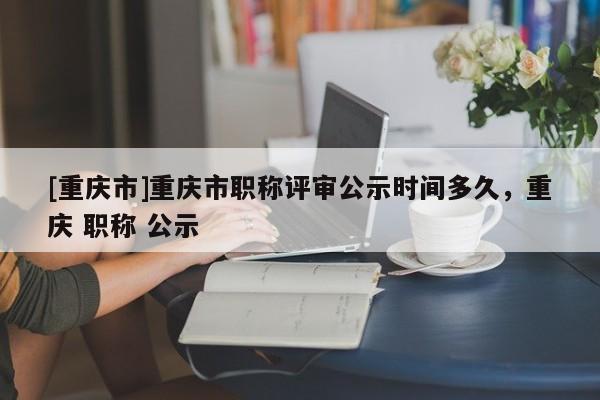 [重慶市]重慶市職稱評審公示時間多久，重慶 職稱 公示