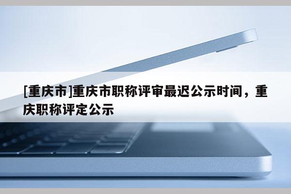 [重慶市]重慶市職稱評審最遲公示時間，重慶職稱評定公示