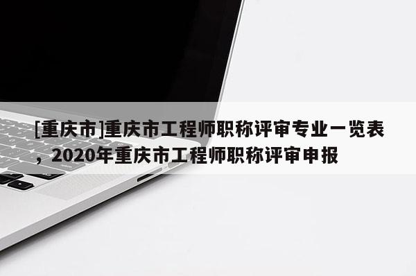 [重慶市]重慶市工程師職稱評審專業(yè)一覽表，2020年重慶市工程師職稱評審申報