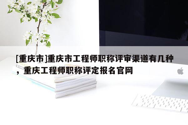 [重慶市]重慶市工程師職稱評審渠道有幾種，重慶工程師職稱評定報名官網(wǎng)