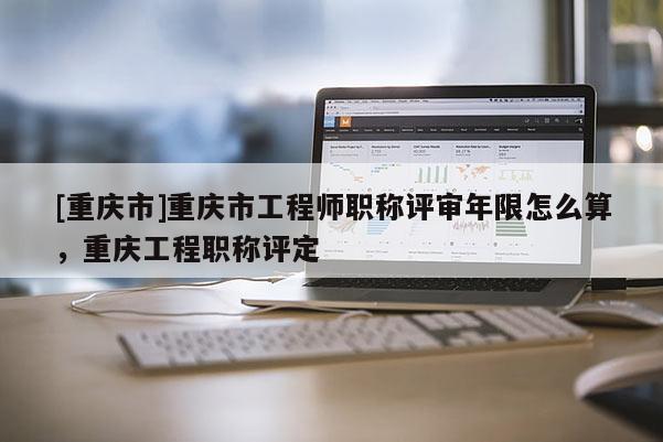 [重慶市]重慶市工程師職稱評審年限怎么算，重慶工程職稱評定