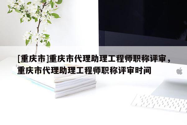 [重慶市]重慶市代理助理工程師職稱評(píng)審，重慶市代理助理工程師職稱評(píng)審時(shí)間