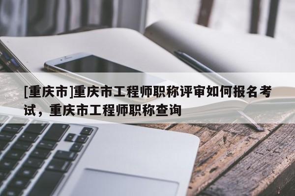 [重慶市]重慶市工程師職稱評審如何報名考試，重慶市工程師職稱查詢
