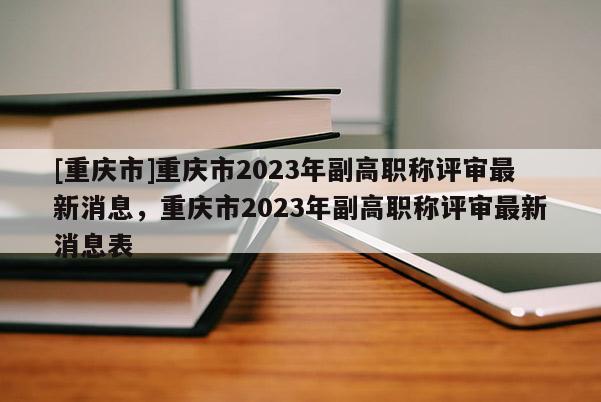 [重慶市]重慶市2023年副高職稱評審最新消息，重慶市2023年副高職稱評審最新消息表