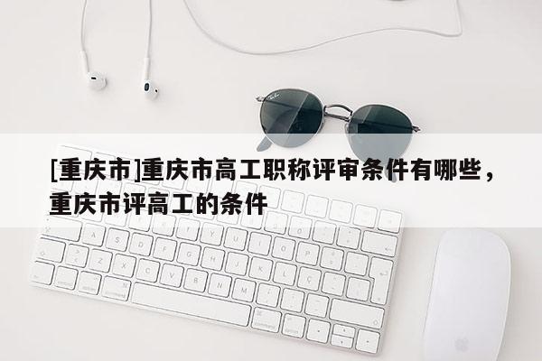 [重慶市]重慶市高工職稱評審條件有哪些，重慶市評高工的條件