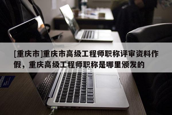 [重慶市]重慶市高級(jí)工程師職稱(chēng)評(píng)審資料作假，重慶高級(jí)工程師職稱(chēng)是哪里頒發(fā)的