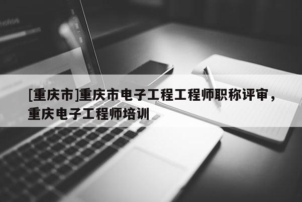 [重慶市]重慶市電子工程工程師職稱評審，重慶電子工程師培訓(xùn)