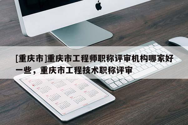 [重慶市]重慶市工程師職稱評審機構(gòu)哪家好一些，重慶市工程技術(shù)職稱評審