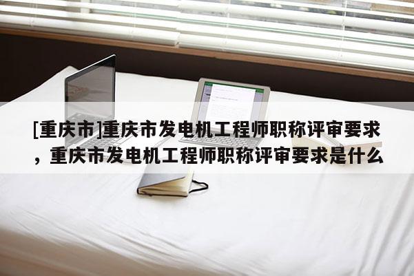 [重慶市]重慶市發(fā)電機工程師職稱評審要求，重慶市發(fā)電機工程師職稱評審要求是什么