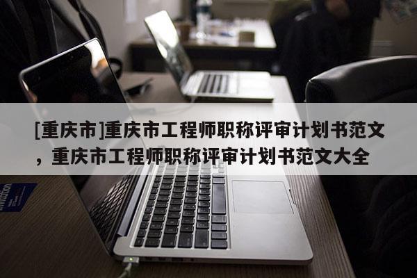 [重慶市]重慶市工程師職稱評審計劃書范文，重慶市工程師職稱評審計劃書范文大全