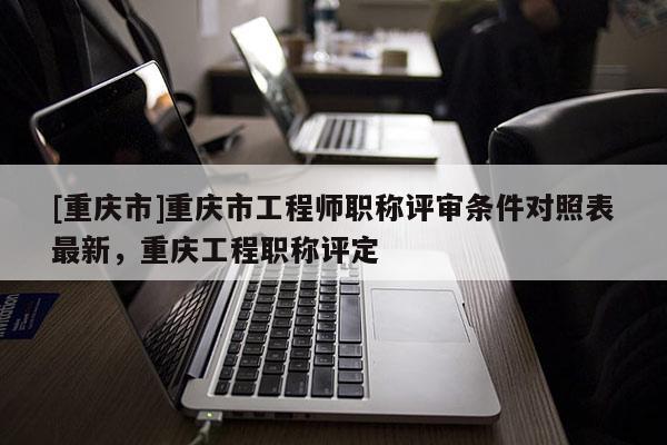 [重慶市]重慶市工程師職稱評審條件對照表最新，重慶工程職稱評定