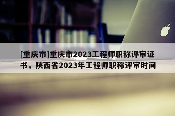 [重慶市]重慶市2023工程師職稱評審證書，陜西省2023年工程師職稱評審時間