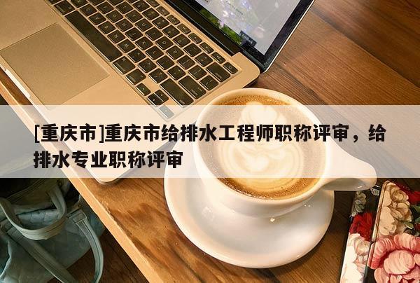 [重慶市]重慶市給排水工程師職稱評審，給排水專業職稱評審