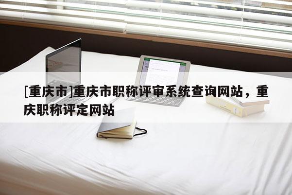 [重慶市]重慶市職稱評審系統(tǒng)查詢網(wǎng)站，重慶職稱評定網(wǎng)站