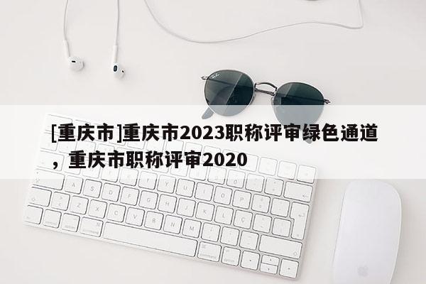 [重慶市]重慶市2023職稱評審綠色通道，重慶市職稱評審2020