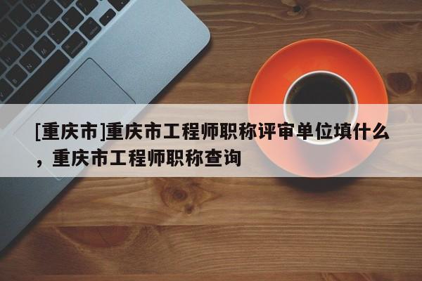 [重慶市]重慶市工程師職稱評審單位填什么，重慶市工程師職稱查詢