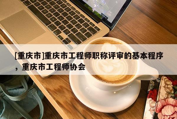 [重慶市]重慶市工程師職稱評審的基本程序，重慶市工程師協會