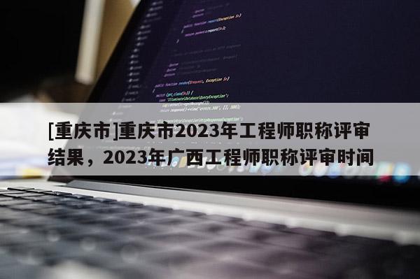 [重慶市]重慶市2023年工程師職稱評(píng)審結(jié)果，2023年廣西工程師職稱評(píng)審時(shí)間