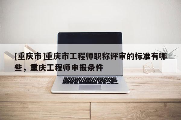 [重慶市]重慶市工程師職稱評審的標準有哪些，重慶工程師申報條件